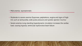 • Mild anemia -asymptomatic
• Moderate to severe anemia-Dyspnoea, palpitations, angina and signs of high
CO, such as tachycardia, wide pulse pressure and systolic ejection murmur
• Severe anemia-Long-standing hyperdynamic circulation increases the cardiac
load, causing hypoxia, ventricular dysfunction,heart failure
 
