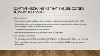ADAPTIVE MECHANISMS THAT ENSURE OXYGEN
DELIVERY TO TISSUES
 Oxygen sensors
• kidneys,aortic and carotid body chemoreceptors and cells [hypoxia-inducible factor (HIF)].
• Adaptive physiological responses occur to compensate for anaemia-induced tissue hypoxia,
which supports cellular survival during anaemia.
 The Respiratory adaptations during anaemia
• Increase in minute ventilation due to stimulation of respiration.
 NO-mediated mechanisms
• The partial pressure of O2 in arterial blood (PaO2 ) and Hb O2 saturation (SaO2 ) are increased
• Help in ventilation-perfusion matching. This help for maintaining SaO2 in the presence of
reduced Hb
 