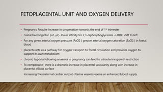 FETOPLACENTAL UNIT AND OXYGEN DELIVERY
• Pregnancy Require Increase in oxygenation-towards the end of 1st trimester
• Foetal haemoglobin (α2, γ2)- lower affinity for 2,3-diphosphoglycerate ->ODC shift to left
• For any given arterial oxygen pressure (PaO2 ) greater arterial oxygen saturation (SaO2 ) in foetal
blood
• placenta acts as a pathway for oxygen transport to foetal circulation and provides oxygen to
support its own metabolism
• chronic hypoxia following anaemia in pregnancy can lead to intrauterine growth restriction
• To compensate- there is a dramatic increase in placental vascularity along with increase in
placental villous surface
Increasing the maternal cardiac output-Uterine vessels receive an enhanced blood supply
 