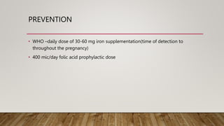 PREVENTION
• WHO –daily dose of 30-60 mg iron supplementation(time of detection to
throughout the pregnancy)
• 400 mic/day folic acid prophylactic dose
 