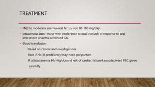 TREATMENT
• Mild to moderate anemia-oral ferrus iron 80-100 mg/day
• Intravenous iron –those with intolerance to oral iron,lack of response to oral
iron,severe anaemia,advanced GA
• Blood transfusion
Based on clinical and investigations
Rare if hb>8 predelivery/may need peripartum
If critical anemia Hb<6g/dl,mind risk of cardiac failure-Leucodepleted RBC given
carefully
 