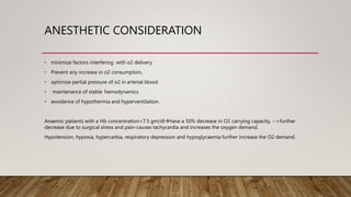 ANESTHETIC CONSIDERATION
• minimize factors interfering with o2 delivery
• Prevent any increase in o2 consumption,
• optimize partial pressure of o2 in arterial blood
• maintenance of stable hemodynamics
• avoidance of hypothermia and hyperventilation.
Anaemic patients with a Hb concentration<7.5 gm/dlhave a 50% decrease in O2 carrying capacity, -->further
decrease due to surgical stress and pain-causes tachycardia and increases the oxygen demand.
Hypotension, hypoxia, hypercarbia, respiratory depression and hypoglycaemia further increase the O2 demand.
 