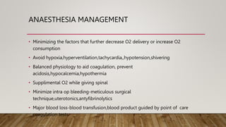 ANAESTHESIA MANAGEMENT
• Minimizing the factors that further decrease O2 delivery or increase O2
consumption
• Avoid hypoxia,hyperventilation,tachycardia,,hypotension,shivering
• Balanced physiology to aid coagulation, prevent
acidosis,hypocalcemia,hypothermia
• Supplimental O2 while giving spinal
• Minimize intra op bleeding-meticulous surgical
technique,uterotonics,antyfibrinolytics
• Major blood loss-blood transfusion,blood product guided by point of care
coagulation tests
 