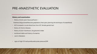 PRE-ANAESTHETIC EVALUATION
History and examination
• History chronic poor tissue perfusion –
tiredness,fatigue,breathlessness,palpitation,chest pain( planning the technique of anaesthesia)
• H/O increased or acute blood loss from GIT, female genital tract
• history of chronic diseases
• History of prior transfusion, drug/alcohol intake
• nutritional habits and history of anaemia
• worm infestation
• signs of high CO-tachycardia,wide pulse pressure,ESM
 