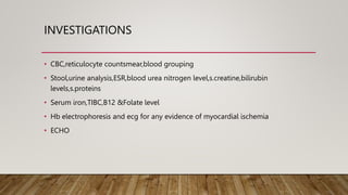 INVESTIGATIONS
• CBC,reticulocyte countsmear,blood grouping
• Stool,urine analysis,ESR,blood urea nitrogen level,s.creatine,bilirubin
levels,s.proteins
• Serum iron,TIBC,B12 &Folate level
• Hb electrophoresis and ecg for any evidence of myocardial ischemia
• ECHO
 