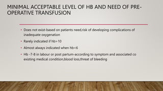 MINIMAL ACCEPTABLE LEVEL OF HB AND NEED OF PRE-
OPERATIVE TRANSFUSION
• Does not exist-based on patients need,risk of developing complications of
inadequate oxygenation
• Rarely indicated if hb>10
• Almost always indicated when hb<6
• Hb -7-8 in labour or post partum-according to symptom and associated co
existing medical condition,blood loss,threat of bleeding
 