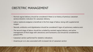 OBSTETRIC MANAGEMENT
• Normal vaginal delivery should be considered if there is no history of previous caesarean
section/obstetric indication for caesarean delivery.
• Labour epidural analgesia is beneficial in the first stage of labour along with supplemental
oxygen.
• Steroids, antibiotics and digitalization should be considered if signs of pulmonary oedema exist.
• The second stage of labour should be curtailed by assisted vaginal delivery, and active
management of third stage with uterotonics and tranexamic acid should be considered to
prevent PPH.
• Caesarean section performed for obstetric indications
• Anaemia per se is also associated with increased risk of caesarean section
 