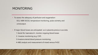 MONITORING
• To assess the adequacy of perfusion and oxygenation-
ECG, NIBP, EtCO2, temperature monitoring, pulse oximetry and
urineoutput.
• If major blood losses are anticipated- as in placenta previa or acccreta
1-Serial Hb, haematocrit -monitor ongoing blood losses
2- Invasive monitoring (e.g. CVP)
3-Invasive arterial blood pressure monitoring
4-ABG analysis and measurement of mixed venous PvO2
 