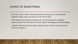 CHOICE OF ANAESTHESIA
• The main concern while choosing anaesthetic technique is to avoid hypoxia,
maintain cardiac output and prevent a left shift of ODC.
• Both regional and general anaesthesia can be administered for caesarean
sections as both the techniques have their relative advantages and disadvantages;
• selection depends upon the patient’s physical status and the circumstances at
the time of surgery.
 