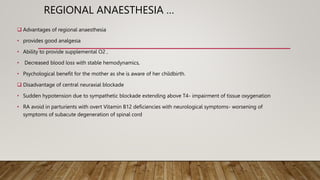 REGIONAL ANAESTHESIA …
 Advantages of regional anaesthesia
• provides good analgesia
• Ability to provide supplemental O2 ,
• Decreased blood loss with stable hemodynamics,
• Psychological benefit for the mother as she is aware of her childbirth.
 Disadvantage of central neuraxial blockade
• Sudden hypotension due to sympathetic blockade extending above T4- impairment of tissue oxygenation
• RA avoid in parturients with overt Vitamin B12 deficiencies with neurological symptoms- worsening of
symptoms of subacute degeneration of spinal cord
 