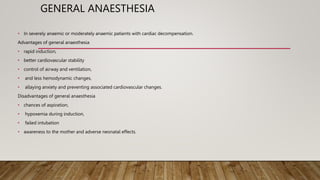 GENERAL ANAESTHESIA
• In severely anaemic or moderately anaemic patients with cardiac decompensation.
Advantages of general anaesthesia
• rapid induction,
• better cardiovascular stability
• control of airway and ventilation,
• and less hemodynamic changes,
• allaying anxiety and preventing associated cardiovascular changes.
Disadvantages of general anaesthesia
• chances of aspiration,
• hypoxemia during induction,
• failed intubation
• awareness to the mother and adverse neonatal effects.
 
