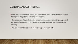 GENERAL ANAESTHESIA….
• Intra- and post-operative optimization of cardiac output and oxygenation helps
to improve the patient’s tolerance for anaemia
• Can be achieved by reducing the oxygen demand, supplementing oxygen and
early use of vasopressors to maintain adequate perfusion and tissue oxygen
delivery.
• Prevent pain and infection to reduce oxygen requirement.
 