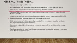 GENERAL ANAESTHESIA….
• Measures taken to prevent hypoxia
• pre-oxygenation with 100% O2 and supplementing oxygen in the peri-operative period.
• Measures and expertise to secure a definitive airway should be available
• Adequate FiO2 , monitoring of ABG and ventilatory parameters, will prevent any undesirable
decrease in O2 flux.
• Intravenous anaesthetic agents should be slowly titrated to prevent any precipitous fall in CO,
• Carefully positioned to minimize position associated volume shifts.
• High concentration of volatile agents depresses both the myocardium as well as ventilation
and may lead to hemodynamic instability.
• Uterotonics and antifibrinolytics such as tranexamic acid should be administered to manage
blood loss
• Transfusion practices for blood and blood products should be guided by laboratory testing and
point-of-care viscoelastic assays,
•
 