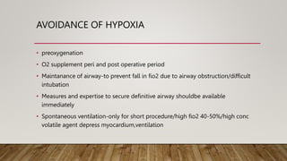 AVOIDANCE OF HYPOXIA
• preoxygenation
• O2 supplement peri and post operative period
• Maintanance of airway-to prevent fall in fio2 due to airway obstruction/difficult
intubation
• Measures and expertise to secure definitive airway shouldbe available
immediately
• Spontaneous ventilation-only for short procedure/high fio2 40-50%/high conc
volatile agent depress myocardium,ventilation
 