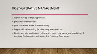 POST-OPERATIVE MANAGEMENT
Anaemia may be further aggravated
• peri-operative blood loss
• poor nutritional intake post-operatively
• frequent blood sampling for laboratory investigations
• Rise in hepcidin levels due to inflammatory response to surgeryinhibition of
intestinal Fe absorption and reduce the Fe release from stores
 
