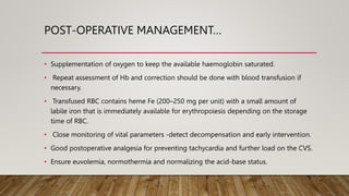 POST-OPERATIVE MANAGEMENT…
• Supplementation of oxygen to keep the available haemoglobin saturated.
• Repeat assessment of Hb and correction should be done with blood transfusion if
necessary.
• Transfused RBC contains heme Fe (200–250 mg per unit) with a small amount of
labile iron that is immediately available for erythropoiesis depending on the storage
time of RBC.
• Close monitoring of vital parameters -detect decompensation and early intervention.
• Good postoperative analgesia for preventing tachycardia and further load on the CVS.
• Ensure euvolemia, normothermia and normalizing the acid-base status.
 
