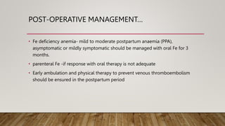 POST-OPERATIVE MANAGEMENT…
• Fe deficiency anemia- mild to moderate postpartum anaemia (PPA),
asymptomatic or mildly symptomatic should be managed with oral Fe for 3
months.
• parenteral Fe -if response with oral therapy is not adequate
• Early ambulation and physical therapy to prevent venous thromboembolism
should be ensured in the postpartum period
 