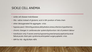 SICKLE CELL ANEMIA
• sickle cell disease-trait/disease
• Hbs -valine instead of glutamic acid in 6th position of beta chain
• when deoxygenated hb aggregate -crisis
• hypoxia pao2<50mmhg,acidosis,dehydration,stress,infection,hypothermia
• chronic changes in cardiovascular system/dysfunction risk of preterm labour
• transfusion only if severe anemia,hypoxemia,preeclampsia,septicemia,renal
failure,acute chest pain syndrome,anticipated surgery,aplastic crisis
• AIM for Hb >8g/dl,HbA>40%
 
