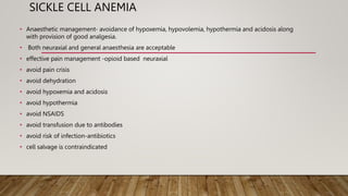 SICKLE CELL ANEMIA
• Anaesthetic management- avoidance of hypoxemia, hypovolemia, hypothermia and acidosis along
with provision of good analgesia.
• Both neuraxial and general anaesthesia are acceptable
• effective pain management -opioid based neuraxial
• avoid pain crisis
• avoid dehydration
• avoid hypoxemia and acidosis
• avoid hypothermia
• avoid NSAIDS
• avoid transfusion due to antibodies
• avoid risk of infection-antibiotics
• cell salvage is contraindicated
 