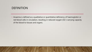 DEFINITION
• Anaemia is defined as a qualitative or quantitative deficiency of haemoglobin or
red blood cells in circulation, resulting in reduced oxygen (O2 )-carrying capacity
of the blood to tissues and organs.
 