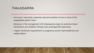 THALASSAEMIA
• microcytic, haemolytic anaemias-reduced synthesis of one or more of the
polypeptide globin chains
• Advances in the management of β-thalassaemia major by extensive blood
transfusions and chelation therapy have prolonged life expectancy
• Higher transfusion requirements in pregnancy worsen haemosiderosis and
cardiac failure.
 