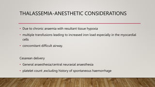 THALASSEMIA-ANESTHETIC CONSIDERATIONS
• Due to chronic anaemia with resultant tissue hypoxia
• multiple transfusions leading to increased iron load especially in the myocardial
cells
• concomitant difficult airway.
Cesarean delivery
• General anaesthesia/central neuraxial anaesthesia
• platelet count ,excluding history of spontaneous haemorrhage
 