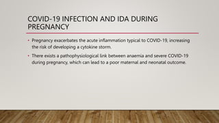 COVID-19 INFECTION AND IDA DURING
PREGNANCY
• Pregnancy exacerbates the acute inflammation typical to COVID-19, increasing
the risk of developing a cytokine storm.
• There exists a pathophysiological link between anaemia and severe COVID-19
during pregnancy, which can lead to a poor maternal and neonatal outcome.
 