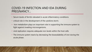 COVID-19 INFECTION AND IDA DURING
PREGNANCY…
• Serum levels of ferritin elevated in acute inflammatory conditions
• critical role in the development of the cytokine storm.
• Iron metabolism plays an important role in supporting the immune system to
fight against invading microorganisms.
• viral replication requires adequate iron levels within the host cells
• The immune system reacts by decreasing the bioavailability of iron during the
acute phase.
 