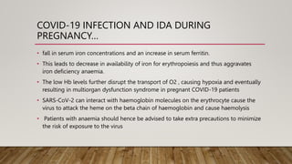 COVID-19 INFECTION AND IDA DURING
PREGNANCY…
• fall in serum iron concentrations and an increase in serum ferritin.
• This leads to decrease in availability of iron for erythropoiesis and thus aggravates
iron deficiency anaemia.
• The low Hb levels further disrupt the transport of O2 , causing hypoxia and eventually
resulting in multiorgan dysfunction syndrome in pregnant COVID-19 patients
• SARS-CoV-2 can interact with haemoglobin molecules on the erythrocyte cause the
virus to attack the heme on the beta chain of haemoglobin and cause haemolysis
• Patients with anaemia should hence be advised to take extra precautions to minimize
the risk of exposure to the virus
 