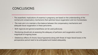 CONCLUSIONS
• The anaesthetic implications of anaemia in pregnancy are based on the understanding of the
normal and compensatory mechanisms that optimize tissue oxygenation and iron homeostasis.
• The main aim is to maintain a fine balance between the compensatory mechanisms and
adequate tissue oxygenation in these parturients.
• Both regional and general anaesthesia can be used judiciously.
• Monitoring should aim at assessing the adequacy of perfusion and oxygenation and the
magnitude of ongoing losses
• Deleterious effects of chronic tissue hypoxemia along with threat of major blood losses in the
perioperative period need to be anticipated and treated adequately.
 