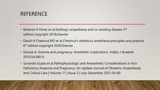 REFERENCE
• Roberta H Hines et al.Stolting’s anaesthesia and co-existing disease 3rd
edition.copyright 2018,Elsevier
• David H Chestnut,MD et al.Chestnut’s obstetrics anesthesia principles and practice
6th edition.copyright 2020,Elsevier
• Grewal A. Anemia and pregnancy: Anesthetic implications. Indian J Anaesth
2010;54:380-6
• Sunanda Gupta et al.Pathophysiologic and Anaesthetic Considerations in Iron
Deficiency Anaemia and Pregnancy; An Update Journal of Obstetric Anaesthesia
and Critical Care | Volume 11 | Issue 2 | July-December 2021;59-69
 