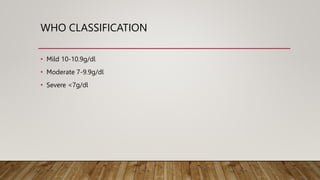 WHO CLASSIFICATION
• Mild 10-10.9g/dl
• Moderate 7-9.9g/dl
• Severe <7g/dl
 