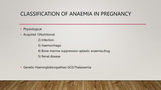 CLASSIFICATION OF ANAEMIA IN PREGNANCY
• Physiological
• Acquired 1)Nutritional
2) Infection
3) Haemorrhagic
4) Bone marrow suppression-aplastic anaemia,drug
5) Renal disease
• Genetic-Haemoglobinopathies-SCD,Thalassemia
 