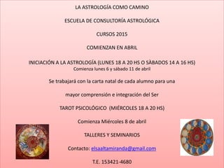 LA ASTROLOGÍA COMO CAMINO
ESCUELA DE CONSULTORÍA ASTROLÓGICA
CURSOS 2015
COMIENZAN EN ABRIL
INICIACIÓN A LA ASTROLOGÍA (LUNES 18 A 20 HS O SÀBADOS 14 A 16 HS)
Comienza lunes 6 y sábado 11 de abril
Se trabajará con la carta natal de cada alumno para una
mayor comprensión e integración del Ser
TAROT PSICOLÓGICO (MIÉRCOLES 18 A 20 HS)
Comienza Miércoles 8 de abril
TALLERES Y SEMINARIOS
Contacto: elsaaltamiranda@gmail.com
T.E. 153421-4680
 