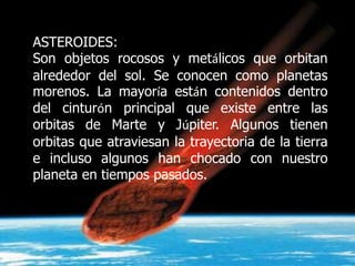 ASTEROIDES:
Son objetos rocosos y metálicos que orbitan
alrededor del sol. Se conocen como planetas
morenos. La mayoría están contenidos dentro
del cinturón principal que existe entre las
orbitas de Marte y Júpiter. Algunos tienen
orbitas que atraviesan la trayectoria de la tierra
e incluso algunos han chocado con nuestro
planeta en tiempos pasados.
 