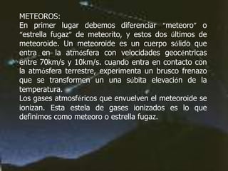 METEOROS:
En primer lugar debemos diferenciar “meteoro” o
“estrella fugaz” de meteorito, y estos dos últimos de
meteoroide. Un meteoroide es un cuerpo sólido que
entra en la atmósfera con velocidades geocéntricas
entre 70km/s y 10km/s. cuando entra en contacto con
la atmósfera terrestre, experimenta un brusco frenazo
que se transformen un una súbita elevación de la
temperatura.
Los gases atmosféricos que envuelven el meteoroide se
ionizan. Esta estela de gases ionizados es lo que
definimos como meteoro o estrella fugaz.
 