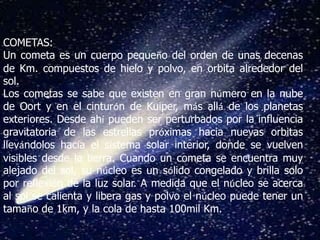 COMETAS:
Un cometa es un cuerpo pequeño del orden de unas decenas
de Km. compuestos de hielo y polvo, en orbita alrededor del
sol.
Los cometas se sabe que existen en gran número en la nube
de Oort y en el cinturón de Kuiper, más allá de los planetas
exteriores. Desde ahí pueden ser perturbados por la influencia
gravitatoria de las estrellas próximas hacia nuevas orbitas
llevándolos hacia el sistema solar interior, donde se vuelven
visibles desde la tierra. Cuando un cometa se encuentra muy
alejado del sol, su núcleo es un sólido congelado y brilla solo
por reflexión de la luz solar. A medida que el núcleo se acerca
al sol se calienta y libera gas y polvo el núcleo puede tener un
tamaño de 1km, y la cola de hasta 100mil Km.
 
