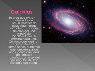 Se cree que existen
       alrededor de
    120.000millones de
    estas gigantescas
  estructuras, capaces
     de albergar una
         media de
    150.000millones de
    estrellas cada una.
 Con una cantidad tan
     enorme de estas
formaciones, es normal
   que también existan
 una ingente cantidad
        de formas y
tamaños, como ser del
  tipo irregular, del tipo
  elíptica y tipo espiral.
 