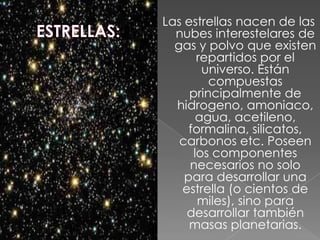 Las estrellas nacen de las
  nubes interestelares de
  gas y polvo que existen
       repartidos por el
        universo. Están
         compuestas
     principalmente de
  hidrogeno, amoniaco,
       agua, acetileno,
     formalina, silicatos,
   carbonos etc. Poseen
      los componentes
     necesarios no solo
    para desarrollar una
   estrella (o cientos de
       miles), sino para
    desarrollar también
     masas planetarias.
 