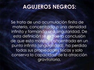 Se trata de una acumulación finita de
 materia, concentrada a una densidad
infinita y formando una singularidad. De
 esta definición se extrae la conclusión
de que esta materia concentrada en un
punto infinito (singularidad), ha perdido
   todas sus propiedades físicas y solo
conserva la capacidad de la atracción
               gravitatoria.
 