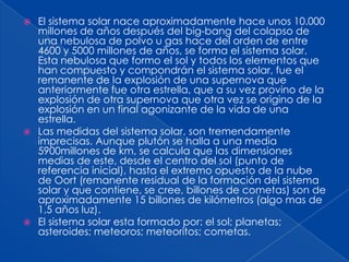  El sistema solar nace aproximadamente hace unos 10.000
  millones de años después del big-bang del colapso de
  una nebulosa de polvo u gas hace del orden de entre
  4600 y 5000 millones de años, se forma el sistema solar.
  Esta nebulosa que formo el sol y todos los elementos que
  han compuesto y compondrán el sistema solar, fue el
  remanente de la explosión de una supernova que
  anteriormente fue otra estrella, que a su vez provino de la
  explosión de otra supernova que otra vez se origino de la
  explosión en un final agonizante de la vida de una
  estrella.
 Las medidas del sistema solar, son tremendamente
  imprecisas. Aunque plutón se halla a una media
  5900millones de km, se calcula que las dimensiones
  medias de este, desde el centro del sol (punto de
  referencia inicial), hasta el extremo opuesto de la nube
  de Oort (remanente residual de la formación del sistema
  solar y que contiene, se cree, billones de cometas) son de
  aproximadamente 15 billones de kilómetros (algo mas de
  1,5 años luz).
 El sistema solar esta formado por: el sol; planetas;
  asteroides; meteoros; meteoritos; cometas.
 
