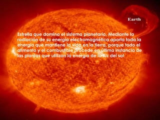 Estrella que domina el sistema planetario. Mediante la
radiación de su energía electromagnética aporta toda la
energía que mantiene la vida en la tierra, porque todo el
alimento y el combustible procede en última instancia de
las plantas que utilizan la energía de la luz del sol
 