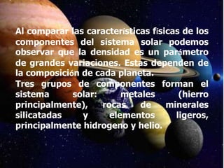 Al comparar las características físicas de los
componentes del sistema solar podemos
observar que la densidad es un parámetro
de grandes variaciones. Estas dependen de
la composición de cada planeta.
Tres grupos de componentes forman el
sistema      solar:      metales       (hierro
principalmente),    rocas    de     minerales
silicatadas    y      elementos       ligeros,
principalmente hidrogeno y helio.
 