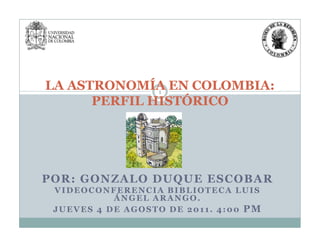 1
LA ASTRONOMÍA EN COLOMBIA:
PERFIL HISTÓRICO
POR: GONZALO DUQUE ESCOBAR
VIDEOCONFERENCIA BIBLIOTECA LUIS
ÁNGEL ARANGO.
JUEVES 4 DE AGOSTO DE 2011. 4:00 PM
 