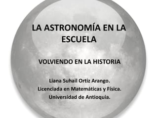 LA ASTRONOMÍA EN LA
      ESCUELA

 VOLVIENDO EN LA HISTORIA

      Liana Suhail Ortiz Arango.
 Licenciada en Matemáticas y Física.
      Universidad de Antioquia.
 