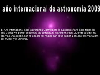 año internacional de astronomia 2009 El Año Internacional de la Astronomía Conmemora el cuatricentenario de la fecha en que Galileo vio por un telescopio las estrellas, la Astronomía esta viviendo su edad de oro y es una celebración al rededor del mundo con el fin de dar a conocer las maravillas del mundo y el universo. 