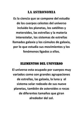 LA ASTRONOMIA
Es la ciencia que se compone del estudio
de los cuerpos celestes del universo
incluido los planetas, los satélites y
meteroides, las estrellas y la materia
interestelar, los sistemas de estrellas
llamadas galaxia y los cúmulos de galaxia,
por lo que estudia sus movimientos y los
fenómenos ligados a ellos.
ELEMENTOS DEL UNIVERSO
El universo esta ocupado por cuerpos muy
variados como son grandes agrupaciones
de estrellas, las galaxia, la luna y el
sistema solar rodeado de sus nueve
planetas, también de asteroides o rocas
de diferentes tamaños que giran
alrededor del sol.