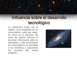 Influencia sobre el desarrollo
tecnológico
La astronomía surge con el
objetivo de la búsqueda de un
conocimiento, cada vez mejor,
de cómo es el Universo. Es
parte del instinto humano el
acumular información sobre la
naturaleza, y esta acumulación
de conocimientos ha permitido
a los científicos a aprovechar
los recursos del medio
ambiente.
 