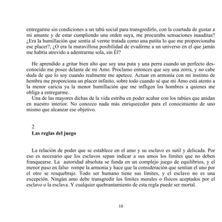 entregarme sin condiciones a un tabú social para transgredirlo, con la coartada de gustar a
mi amante y de estar cumpliendo una orden suya, me procuraba sensaciones inauditas?
¿Era la humillación que sentía al verme tratada como una putita lo que me proporcionaba
ese placer?, ¿O era la maravillosa posibilidad de evadirme a un universo en el que jamás
me habría atrevido a adentrarme sola, sin Él?

   He aprendido a gritar bien alto que soy una puta y una perra cuando un perfecto des-
conocido me posee delante de mi Amo. Proclamo entonces que soy una zorra, y no cabe
duda de que lo soy cuando realmente me apetece. Actuar en armonía con mi instinto de
hembra me proporciona un placer infinito, sobre todo cuando sé que mi Amo está atento a
la menor caricia ya la menor humillación que me infligen los hombres a quienes me
obliga a entregarme.
   Una de las mayores dichas de la vida estriba en poder acabar con los tabúes que anidan
en nuestro interior. No conozco nada más enriquecedor para el conocimiento de uno
mismo que alcanzar ese objetivo.


  2
  Las reglas del juego


   La relación de poder que se establece en el amo y su esclavo es sutil y delicada. Por
eso es necesario que los esclavos sepan indicar a sus amos los límites que no deben
franquearse. La autoridad absoluta se funda en un complejo juego de equilibrios, y el
menor paso en falso rompe la armonía y hace que la consideración que sentían el uno por
el otro se resquebraje. Todo ser humano tiene sus límites, y el esclavo no es una
excepción. Ningún amo debe transgredir los límites morales o físicos aceptados por el
esclavo o la esclava. Y cualquier quebrantamiento de esta regla puede ser mortal.



                                            10
 