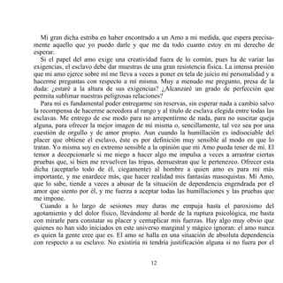 Mi gran dicha estriba en haber encontrado a un Amo a mi medida, que espera precisa-
mente aquello que yo puedo darle y que me da todo cuanto estoy en mi derecho de
esperar.
   Si el papel del amo exige una creatividad fuera de lo común, pues ha de variar las
exigencias, el esclavo debe dar muestras de una gran resistencia física. La intensa presión
que mi amo ejerce sobre mí me lleva a veces a poner en tela de juicio mi personalidad y a
hacerme preguntas con respecto a mí misma. Muy a menudo me pregunto, presa de la
duda: ¿estaré a la altura de sus exigencias? ¿Alcanzaré un grado de perfección que
permita sublimar nuestras peligrosas relaciones?
   Para mí es fundamental poder entregarme sin reservas, sin esperar nada a cambio salvo
la recompensa de hacerme acreedora al rango y al título de esclava elegida entre todas las
esclavas. Me entrego de ese modo para no arrepentirme de nada, para no suscitar queja
alguna, para ofrecer la mejor imagen de mí misma o, sencillamente, tal vez sea por una
cuestión de orgullo y de amor propio. Aun cuando la humillación es indisociable del
placer que obtiene el esclavo, éste es por definición muy sensible al modo en que lo
tratan. Yo misma soy en extremo sensible a la opinión que mi Amo pueda tener de mí. El
temor a decepcionarle si me niego a hacer algo me impulsa a veces a arrastrar ciertas
pruebas que, si bien me revuelven las tripas, demuestran que le pertenezco. Ofrecer esta
dicha (aceptarlo todo de él, ciegamente) al hombre a quien amo es para mí más
importante, y me enardece más, que hacer realidad mis fantasías masoquistas. Mi Amo,
que lo sabe, tiende a veces a abusar de la situación de dependencia engendrada por el
amor que siento por él, y me fuerza a aceptar todas las humillaciones y las pruebas que
me impone.
   Cuando a lo largo de sesiones muy duras me empuja hasta el paroxismo del
agotamiento y del dolor físico, llevándome al borde de la ruptura psicológica, me basta
con mirarle para constatar su placer y centuplicar mis fuerzas. Hay algo muy obvio que
quienes no han sido iniciados en este universo marginal y mágico ignoran: el amo nunca
es quien la gente cree que es. El amo se halla en una situación de absoluta dependencia
con respecto a su esclavo. No existiría ni tendría justificación alguna si no fuera por el


                                            12
 